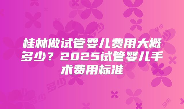 桂林做试管婴儿费用大概多少？2025试管婴儿手术费用标准