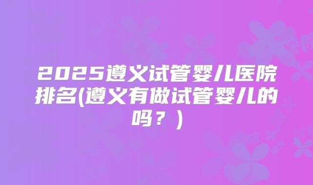 2025遵义试管婴儿医院排名(遵义有做试管婴儿的吗？)