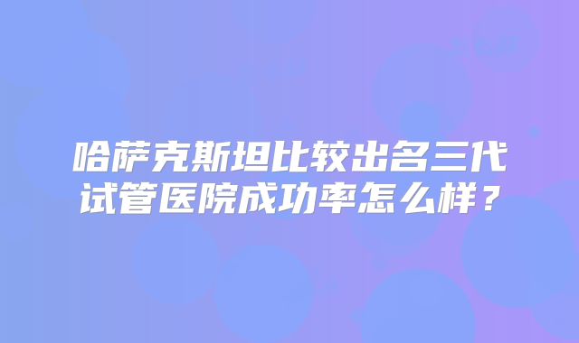 哈萨克斯坦比较出名三代试管医院成功率怎么样?