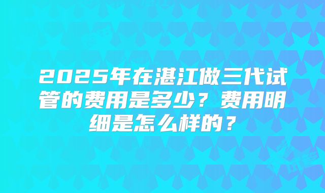 2025年在湛江做三代试管的费用是多少?费用明细是怎么样的?