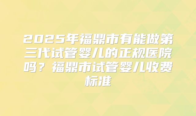 2025年福鼎市有能做第三代试管婴儿的正规医院吗?福鼎市试管婴儿收费标准