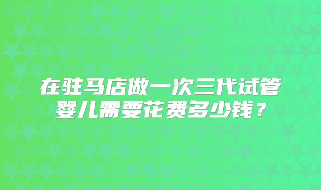 在驻马店做一次三代试管婴儿需要花费多少钱？