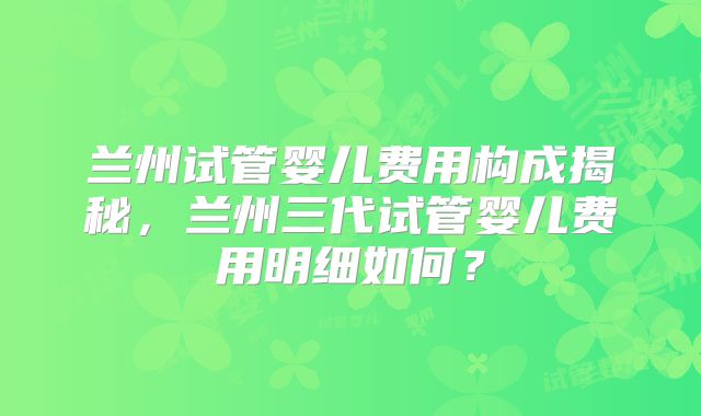 兰州试管婴儿费用构成揭秘，兰州三代试管婴儿费用明细如何？