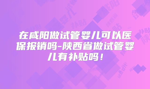 在咸阳做试管婴儿可以医保报销吗-陕西省做试管婴儿有补贴吗！