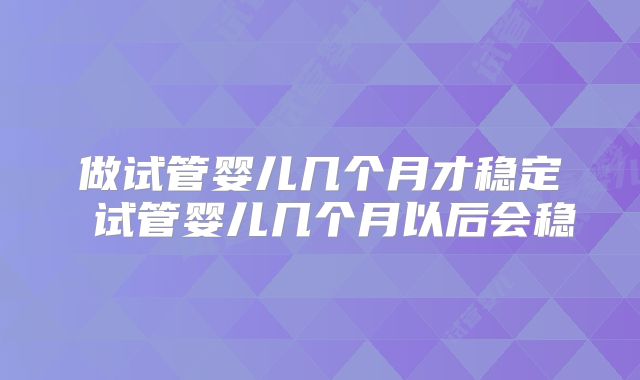 做试管婴儿几个月才稳定 试管婴儿几个月以后会稳