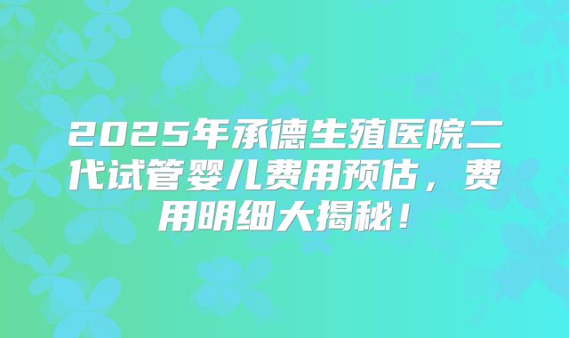 2025年承德生殖医院二代试管婴儿费用预估，费用明细大揭秘！