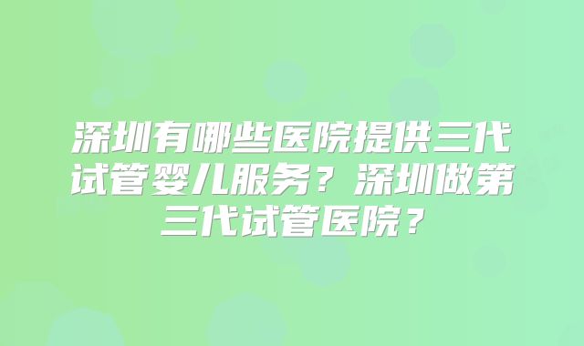 深圳有哪些医院提供三代试管婴儿服务？深圳做第三代试管医院？