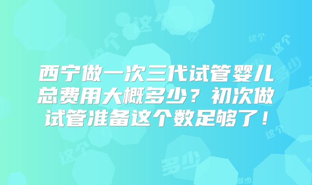 西宁做一次三代试管婴儿总费用大概多少？初次做试管准备这个数足够了！