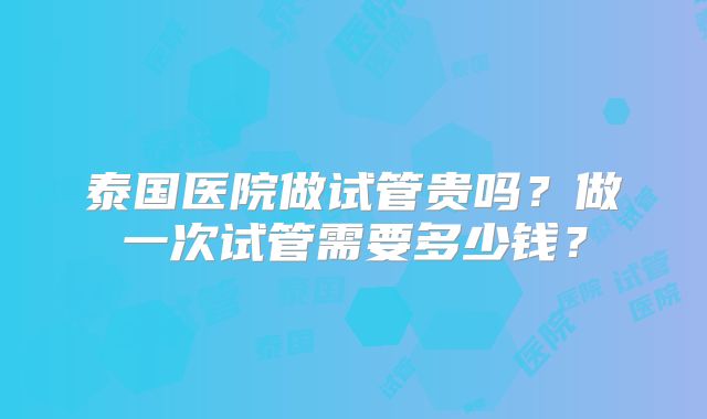 泰国医院做试管贵吗?做一次试管需要多少钱?