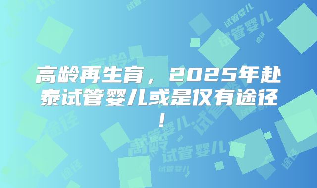 高龄再生育,2025年赴泰试管婴儿或是仅有途径!