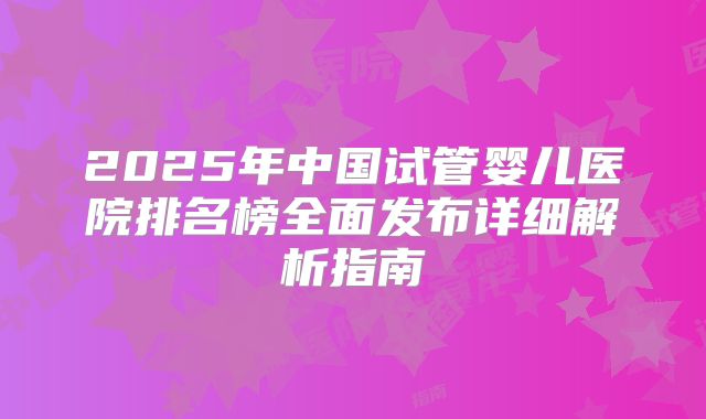2025年中国试管婴儿医院排名榜全面发布详细解析指南