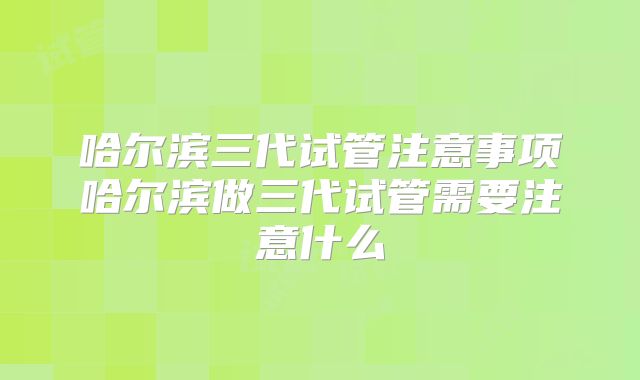 哈尔滨三代试管注意事项哈尔滨做三代试管需要注意什么