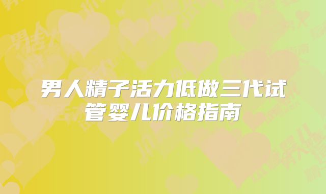 男人精子活力低做三代试管婴儿价格指南