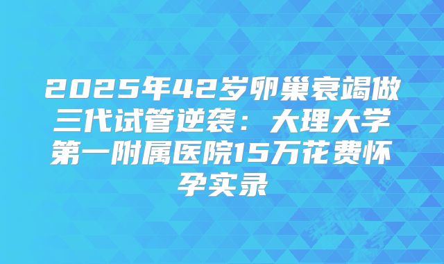 2025年42岁卵巢衰竭做三代试管逆袭：大理大学第一附属医院15万花费怀孕实录