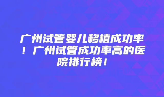 广州试管婴儿移植成功率！广州试管成功率高的医院排行榜！