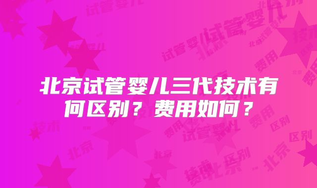 北京试管婴儿三代技术有何区别？费用如何？