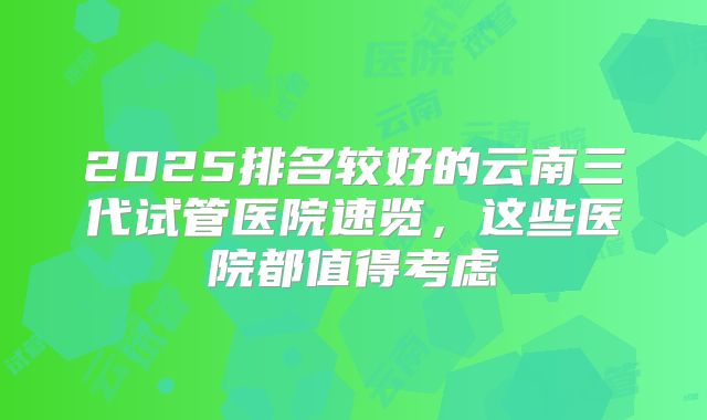 2025排名较好的云南三代试管医院速览，这些医院都值得考虑