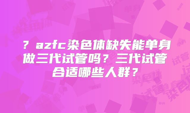 ？azfc染色体缺失能单身做三代试管吗？三代试管合适哪些人群？