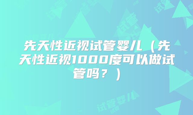 先天性近视试管婴儿（先天性近视1000度可以做试管吗？）