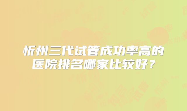 忻州三代试管成功率高的医院排名哪家比较好？