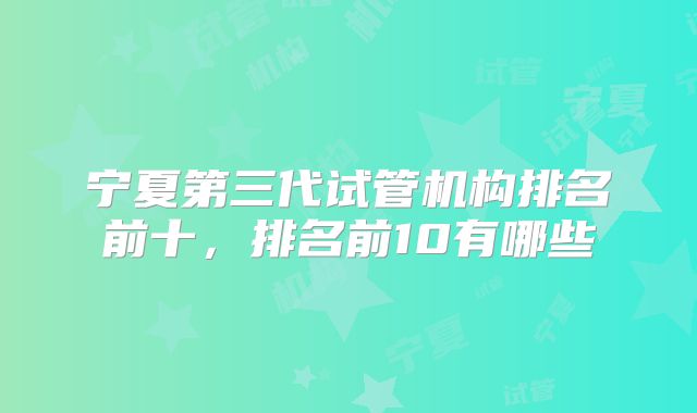 宁夏第三代试管机构排名前十，排名前10有哪些