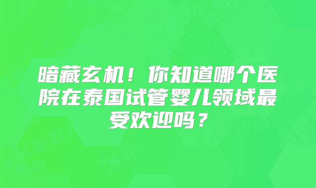暗藏玄机！你知道哪个医院在泰国试管婴儿领域最受欢迎吗？