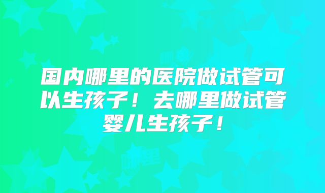 国内哪里的医院做试管可以生孩子！去哪里做试管婴儿生孩子！