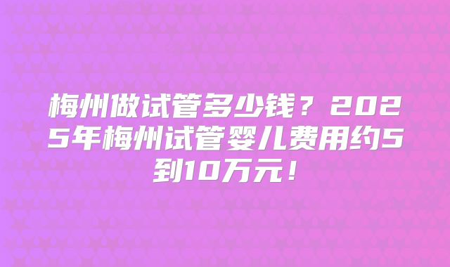 梅州做试管多少钱？2025年梅州试管婴儿费用约5到10万元！