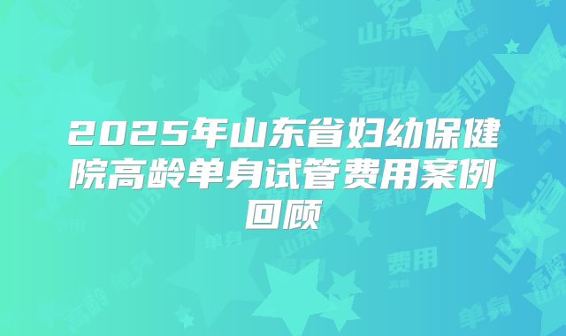 2025年山东省妇幼保健院高龄单身试管费用案例回顾