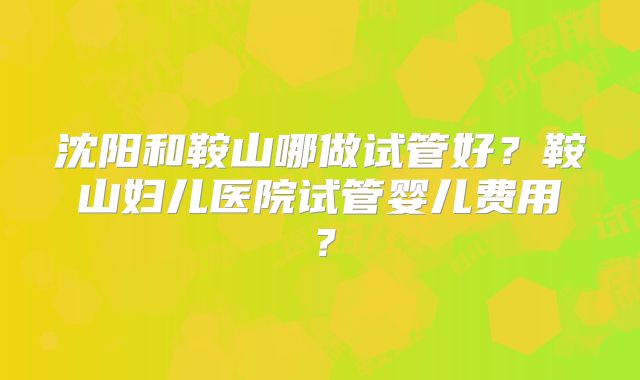沈阳和鞍山哪做试管好？鞍山妇儿医院试管婴儿费用？