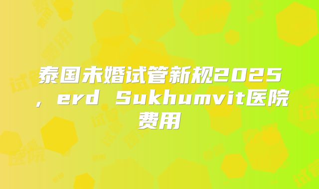 泰国未婚试管新规2025，erd Sukhumvit医院费用