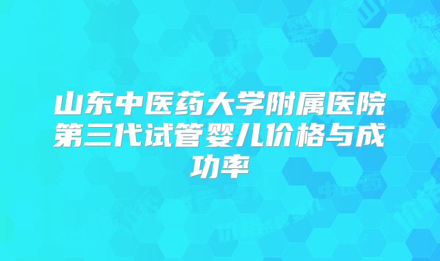 山东中医药大学附属医院第三代试管婴儿价格与成功率