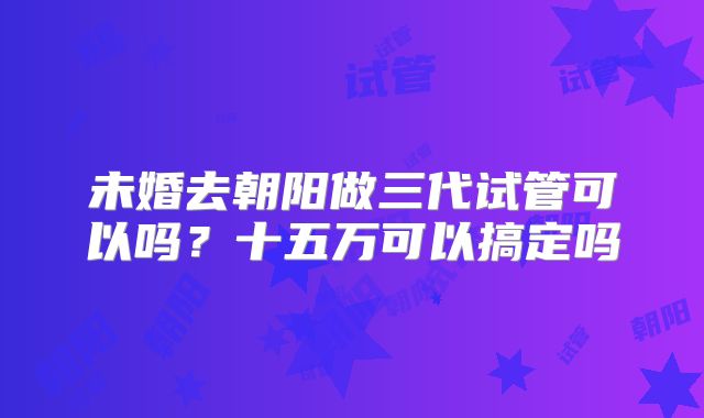 未婚去朝阳做三代试管可以吗？十五万可以搞定吗