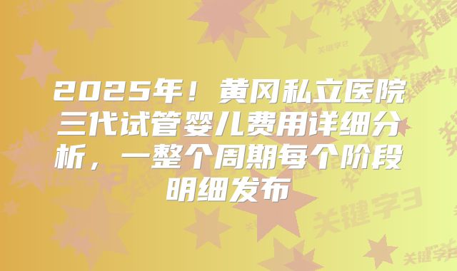 2025年！黄冈私立医院三代试管婴儿费用详细分析，一整个周期每个阶段明细发布
