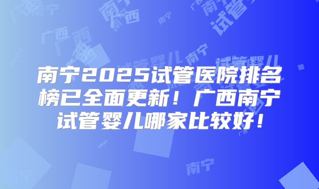 南宁2025试管医院排名榜已全面更新！广西南宁试管婴儿哪家比较好！