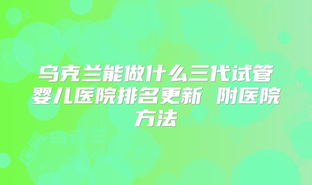 乌克兰能做什么三代试管婴儿医院排名更新 附医院方法