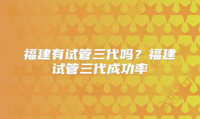 福建有试管三代吗？福建试管三代成功率
