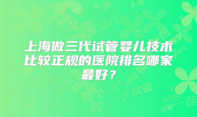上海做三代试管婴儿技术比较正规的医院排名哪家最好?
