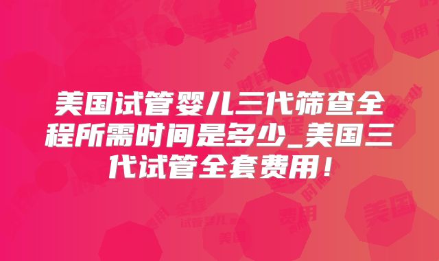 美国试管婴儿三代筛查全程所需时间是多少_美国三代试管全套费用！