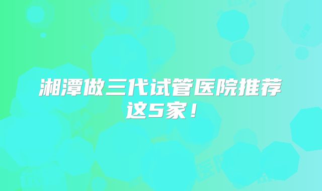 湘潭做三代试管医院推荐这5家！