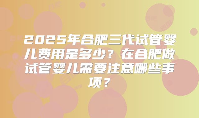 2025年合肥三代试管婴儿费用是多少？在合肥做试管婴儿需要注意哪些事项？