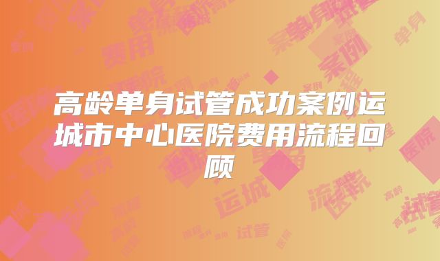 高龄单身试管成功案例运城市中心医院费用流程回顾