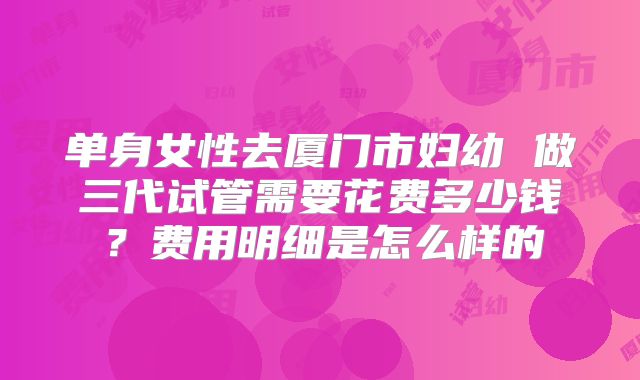 单身女性去厦门市妇幼 做三代试管需要花费多少钱?费用明细是怎么样的