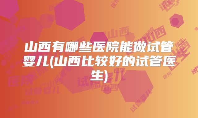 山西有哪些医院能做试管婴儿(山西比较好的试管医生)