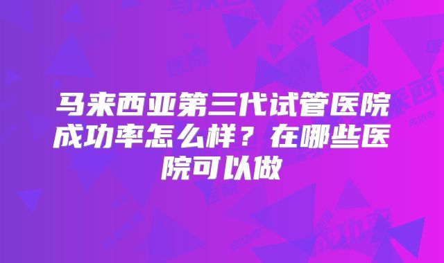 马来西亚第三代试管医院成功率怎么样？在哪些医院可以做