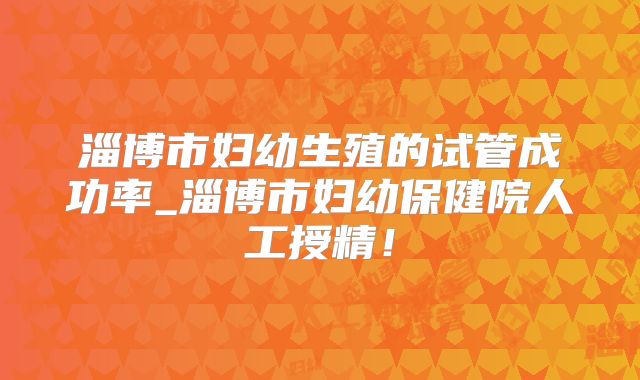 淄博市妇幼生殖的试管成功率_淄博市妇幼保健院人工授精！