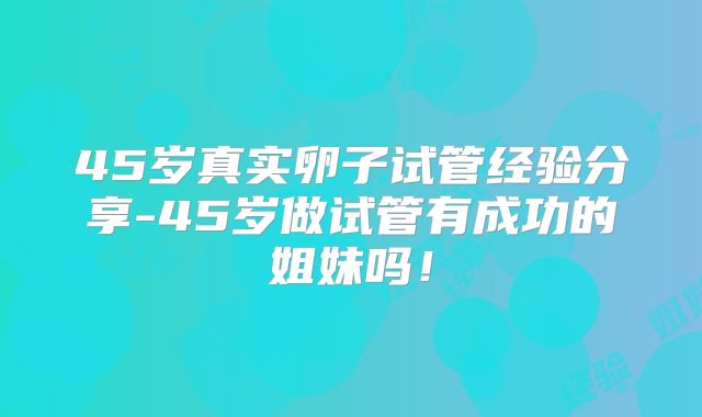 45岁真实卵子试管经验分享-45岁做试管有成功的姐妹吗！