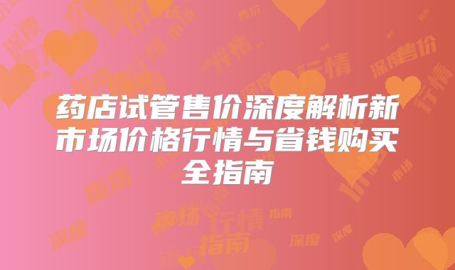 药店试管售价深度解析新市场价格行情与省钱购买全指南