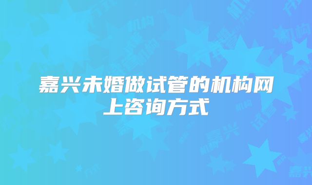 嘉兴未婚做试管的机构网上咨询方式