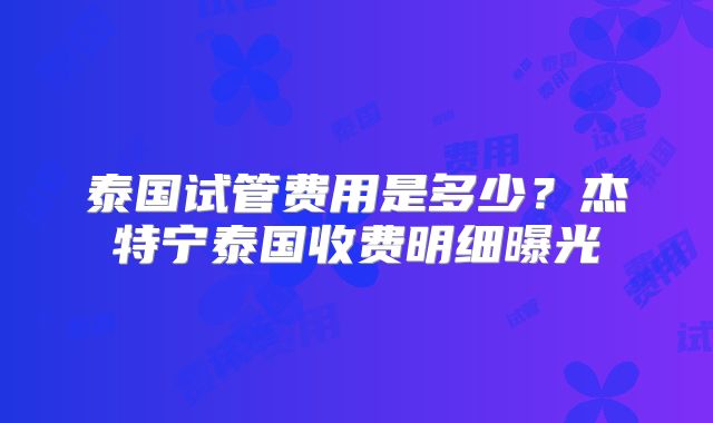 泰国试管费用是多少？杰特宁泰国收费明细曝光
